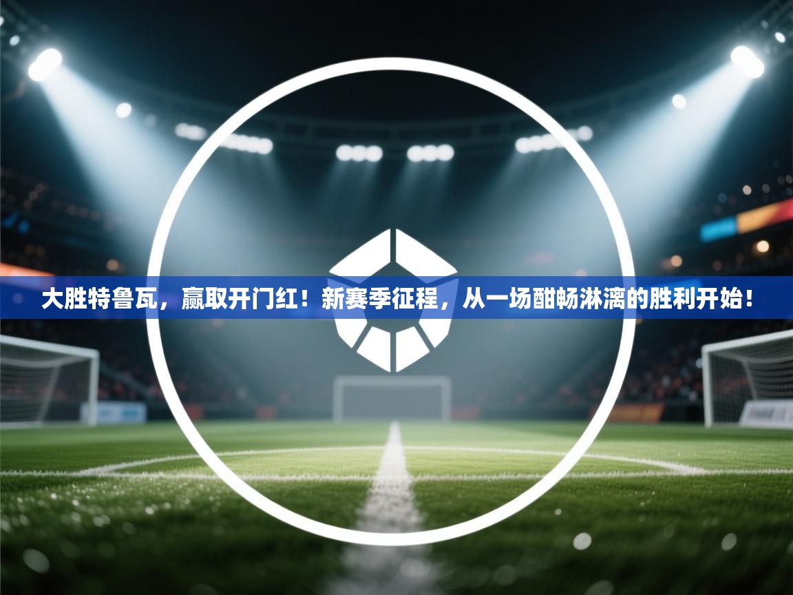 大胜特鲁瓦，赢取开门红！新赛季征程，从一场酣畅淋漓的胜利开始！