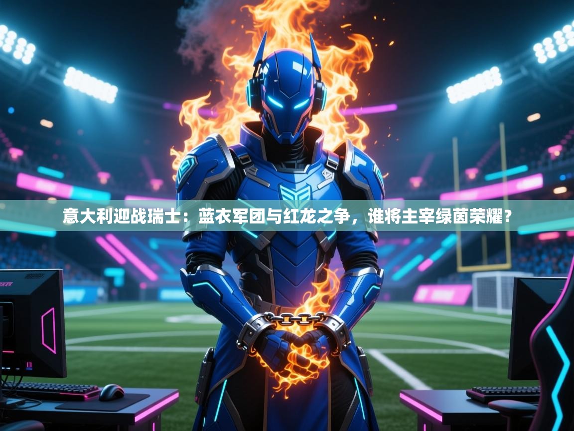 意大利迎战瑞士：蓝衣军团与红龙之争，谁将主宰绿茵荣耀？